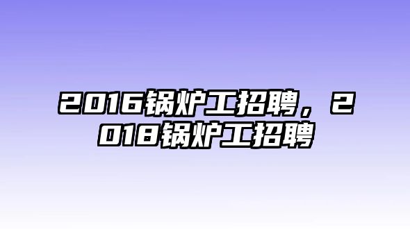 2016鍋爐工招聘，2018鍋爐工招聘