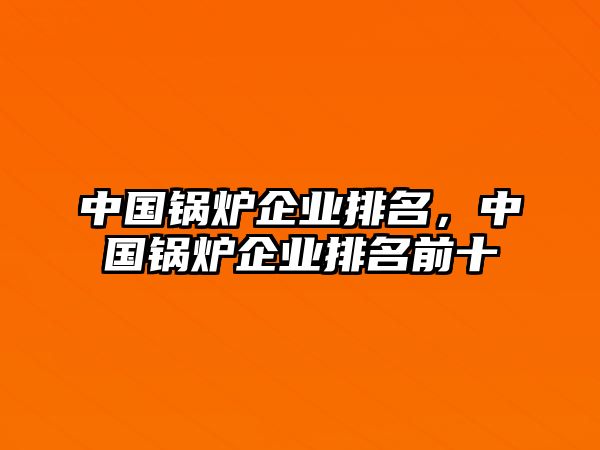 中國鍋爐企業(yè)排名，中國鍋爐企業(yè)排名前十