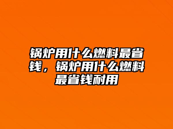 鍋爐用什么燃料最省錢，鍋爐用什么燃料最省錢耐用