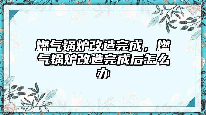 燃氣鍋爐改造完成，燃氣鍋爐改造完成后怎么辦