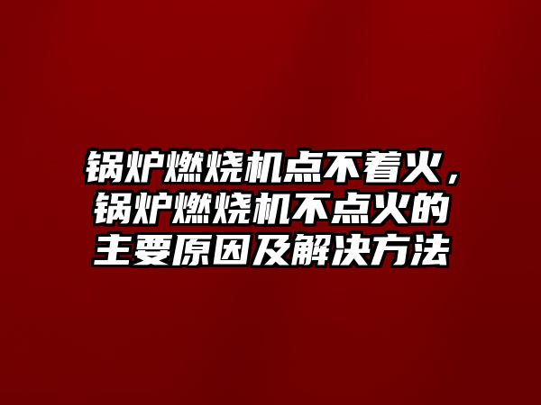 鍋爐燃燒機點不著火，鍋爐燃燒機不點火的主要原因及解決方法