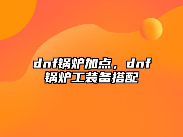 dnf鍋爐加點(diǎn)，dnf鍋爐工裝備搭配