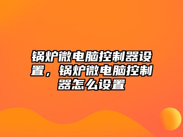 鍋爐微電腦控制器設置，鍋爐微電腦控制器怎么設置