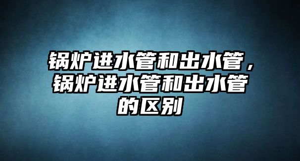 鍋爐進(jìn)水管和出水管，鍋爐進(jìn)水管和出水管的區(qū)別