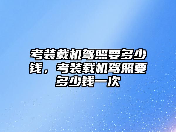 考裝載機駕照要多少錢，考裝載機駕照要多少錢一次