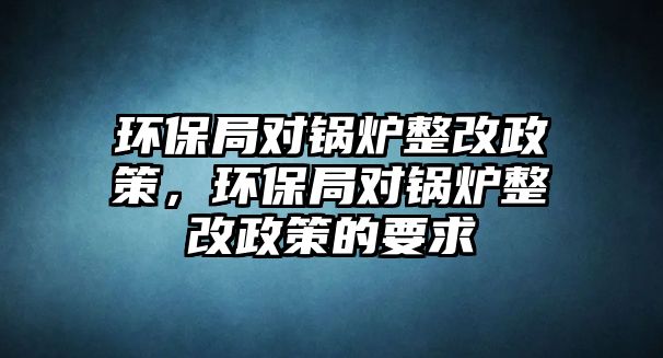 環(huán)保局對(duì)鍋爐整改政策，環(huán)保局對(duì)鍋爐整改政策的要求