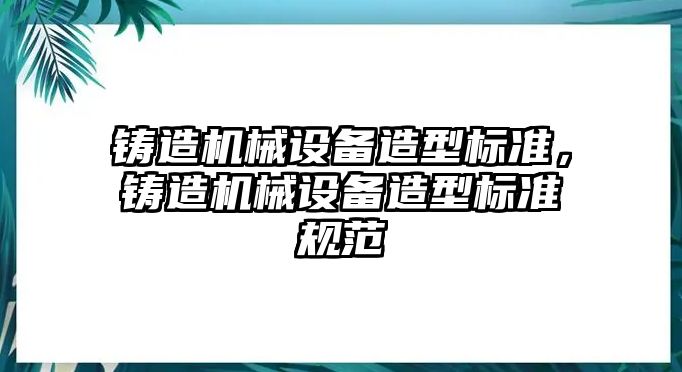 鑄造機械設備造型標準，鑄造機械設備造型標準規(guī)范