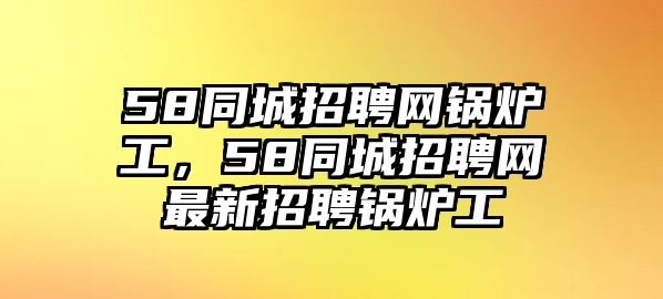 58同城招聘網鍋爐工，58同城招聘網最新招聘鍋爐工