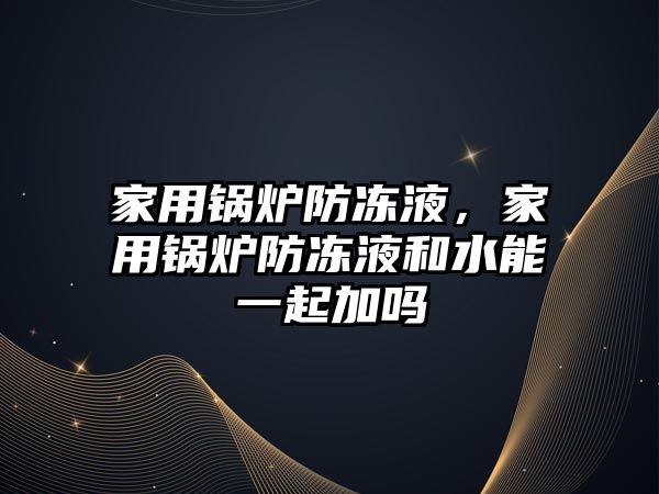 家用鍋爐防凍液，家用鍋爐防凍液和水能一起加嗎