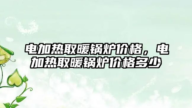 電加熱取暖鍋爐價格，電加熱取暖鍋爐價格多少