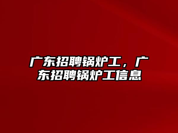 廣東招聘鍋爐工，廣東招聘鍋爐工信息