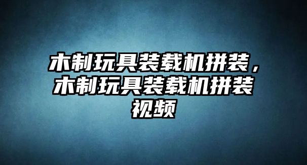 木制玩具裝載機拼裝，木制玩具裝載機拼裝視頻