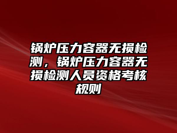 鍋爐壓力容器無損檢測，鍋爐壓力容器無損檢測人員資格考核規(guī)則