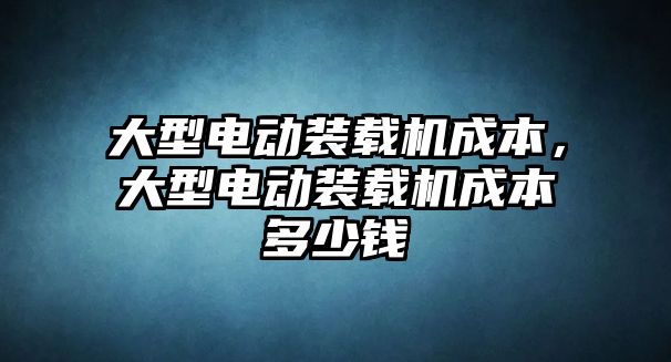 大型電動裝載機成本，大型電動裝載機成本多少錢