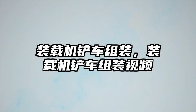 裝載機鏟車組裝，裝載機鏟車組裝視頻