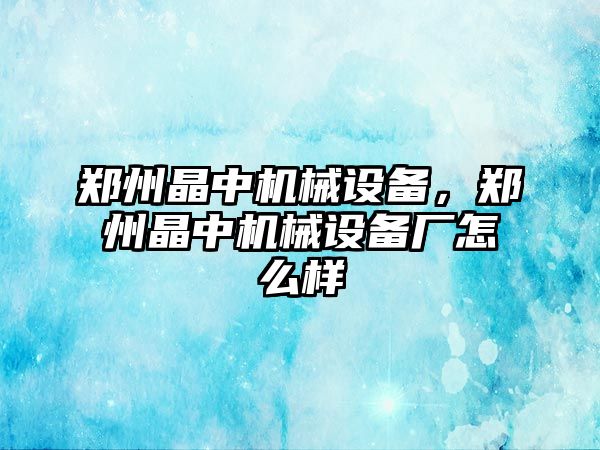 鄭州晶中機械設(shè)備，鄭州晶中機械設(shè)備廠怎么樣