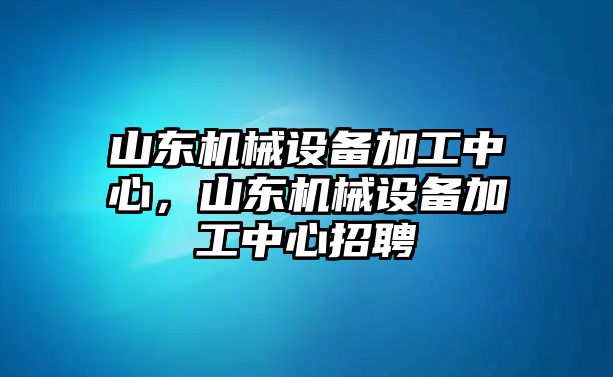 山東機(jī)械設(shè)備加工中心，山東機(jī)械設(shè)備加工中心招聘