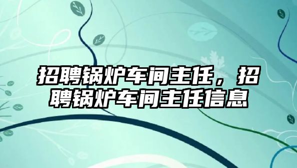 招聘鍋爐車間主任，招聘鍋爐車間主任信息