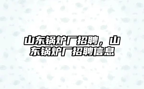 山東鍋爐廠招聘，山東鍋爐廠招聘信息