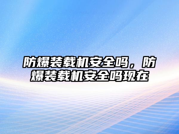 防爆裝載機安全嗎，防爆裝載機安全嗎現在