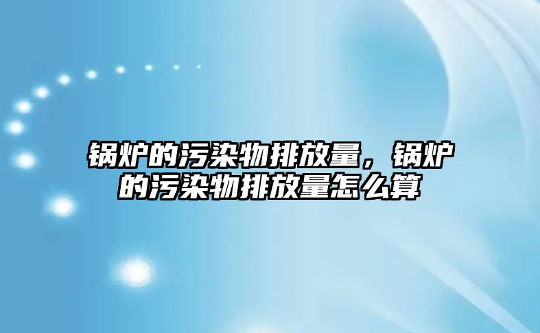 鍋爐的污染物排放量，鍋爐的污染物排放量怎么算