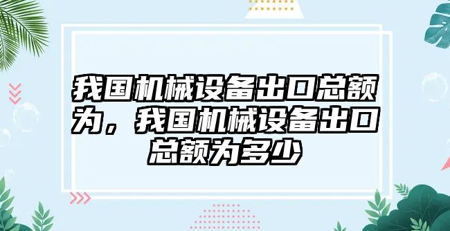 我國(guó)機(jī)械設(shè)備出口總額為，我國(guó)機(jī)械設(shè)備出口總額為多少