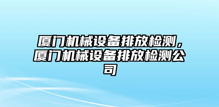 廈門機(jī)械設(shè)備排放檢測，廈門機(jī)械設(shè)備排放檢測公司