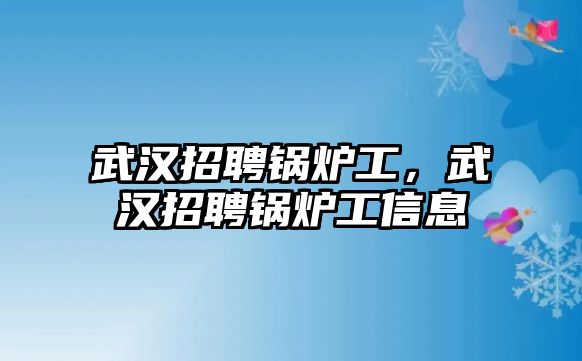 武漢招聘鍋爐工，武漢招聘鍋爐工信息