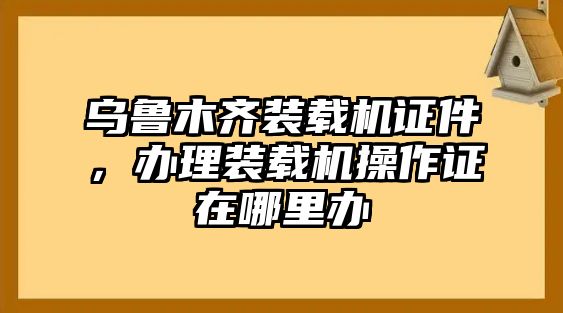 烏魯木齊裝載機(jī)證件，辦理裝載機(jī)操作證在哪里辦