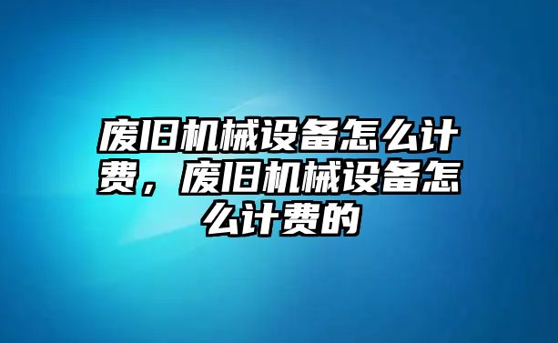 廢舊機械設(shè)備怎么計費，廢舊機械設(shè)備怎么計費的