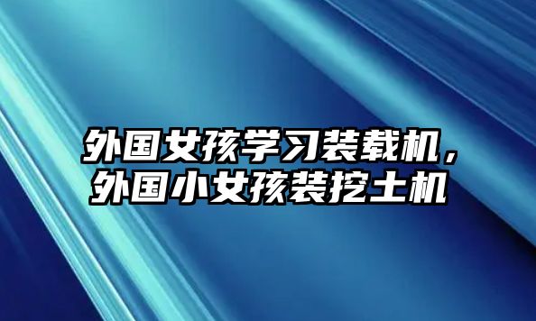 外國女孩學(xué)習(xí)裝載機(jī)，外國小女孩裝挖土機(jī)