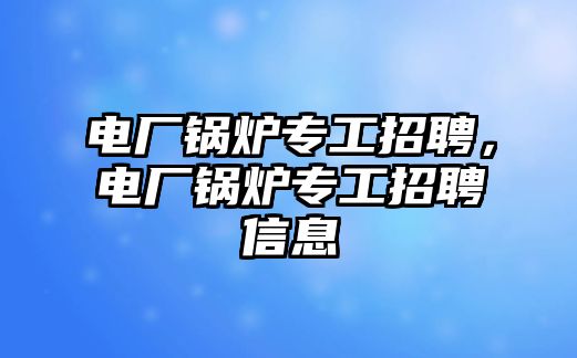 電廠鍋爐專工招聘，電廠鍋爐專工招聘信息