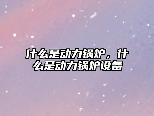 什么是動力鍋爐，什么是動力鍋爐設(shè)備