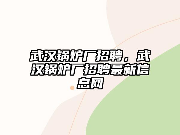 武漢鍋爐廠招聘，武漢鍋爐廠招聘最新信息網(wǎng)