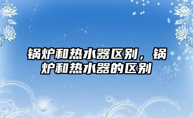 鍋爐和熱水器區(qū)別，鍋爐和熱水器的區(qū)別