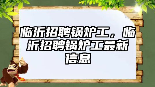 臨沂招聘鍋爐工，臨沂招聘鍋爐工最新信息