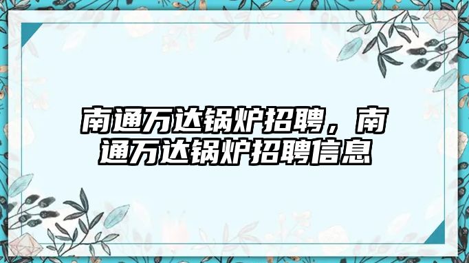 南通萬(wàn)達(dá)鍋爐招聘，南通萬(wàn)達(dá)鍋爐招聘信息