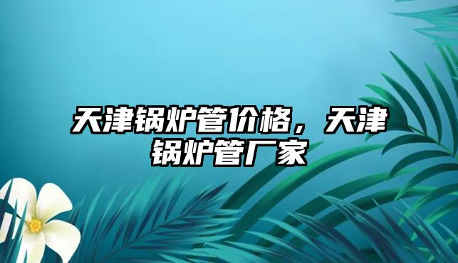 天津鍋爐管價格，天津鍋爐管廠家