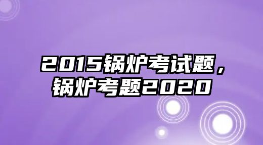 2015鍋爐考試題，鍋爐考題2020