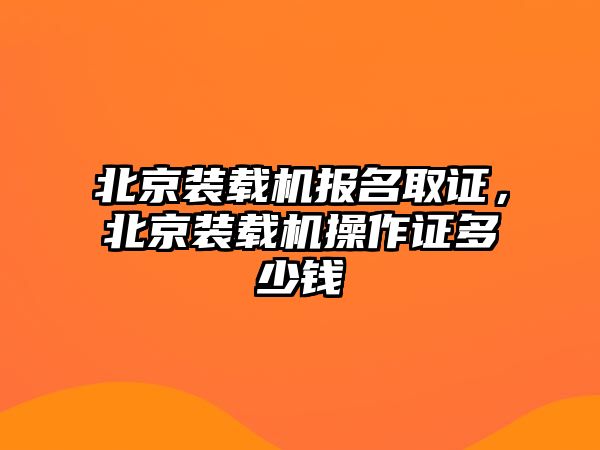 北京裝載機(jī)報名取證，北京裝載機(jī)操作證多少錢