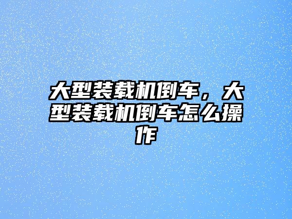 大型裝載機(jī)倒車，大型裝載機(jī)倒車怎么操作