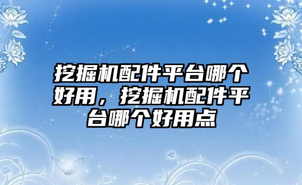 挖掘機配件平臺哪個好用，挖掘機配件平臺哪個好用點