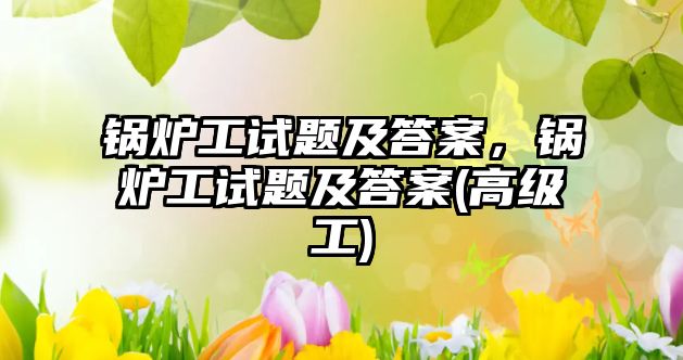 鍋爐工試題及答案，鍋爐工試題及答案(高級工)