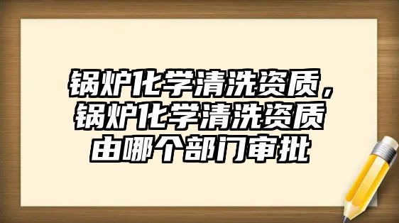 鍋爐化學清洗資質(zhì)，鍋爐化學清洗資質(zhì)由哪個部門審批