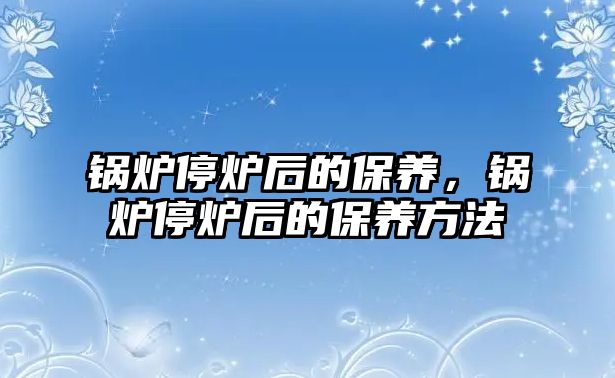 鍋爐停爐后的保養(yǎng)，鍋爐停爐后的保養(yǎng)方法