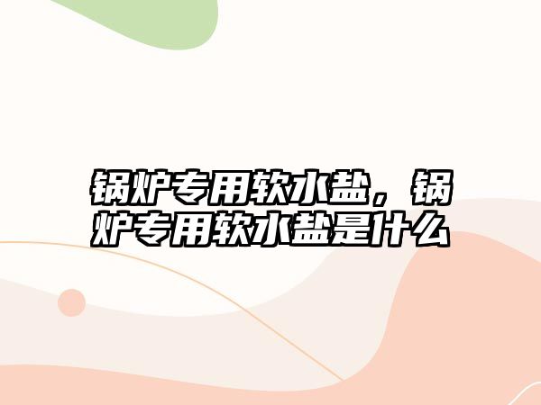 鍋爐專用軟水鹽，鍋爐專用軟水鹽是什么