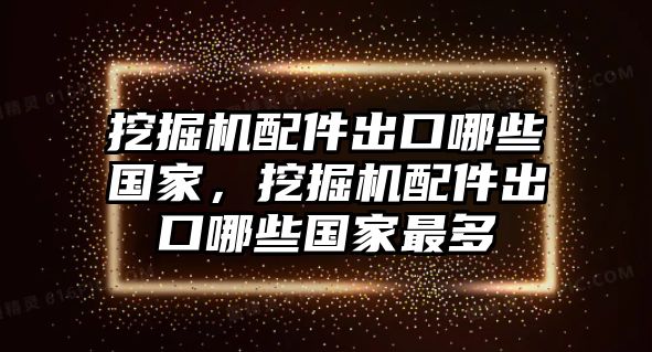 挖掘機(jī)配件出口哪些國家，挖掘機(jī)配件出口哪些國家最多