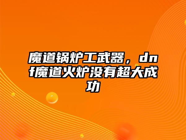 魔道鍋爐工武器，dnf魔道火爐沒有超大成功