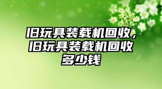 舊玩具裝載機回收，舊玩具裝載機回收多少錢