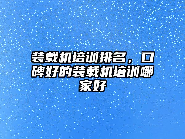 裝載機培訓排名，口碑好的裝載機培訓哪家好